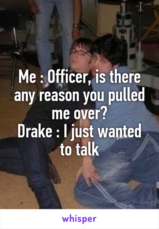 Me : Officer, is there any reason you pulled me over?
Drake : I just wanted to talk