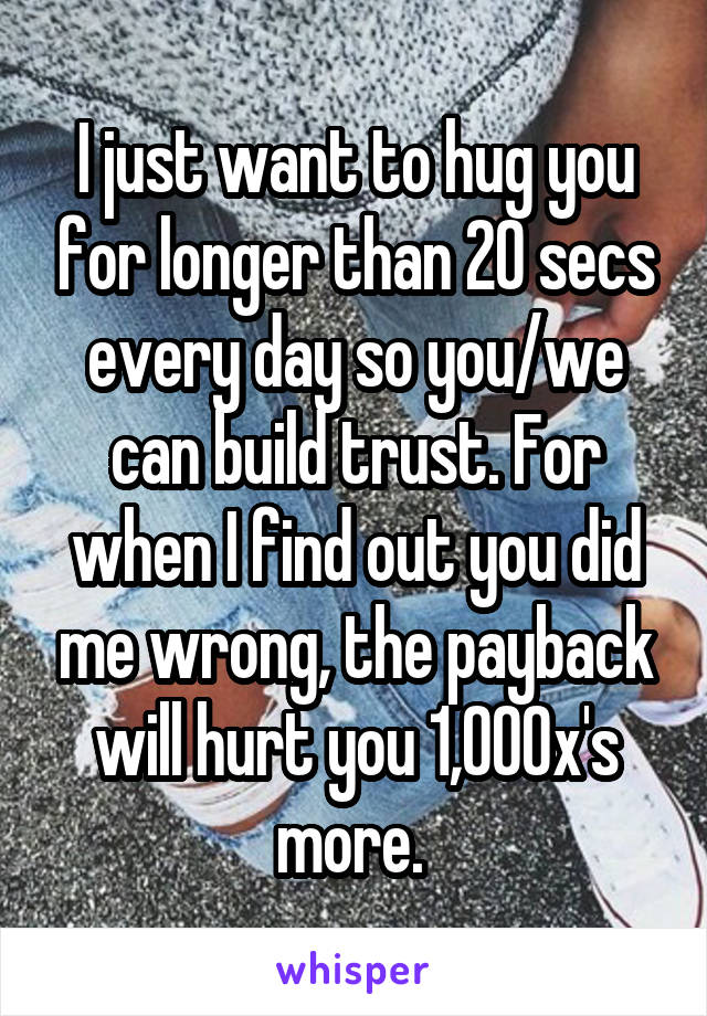 I just want to hug you for longer than 20 secs every day so you/we can build trust. For when I find out you did me wrong, the payback will hurt you 1,000x's more. 