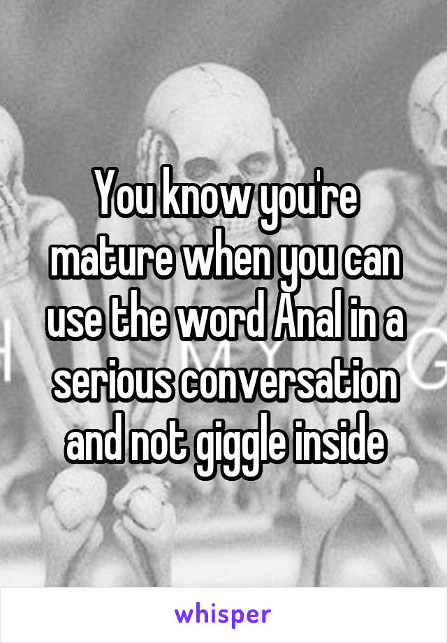 You know you're mature when you can use the word Anal in a serious conversation and not giggle inside