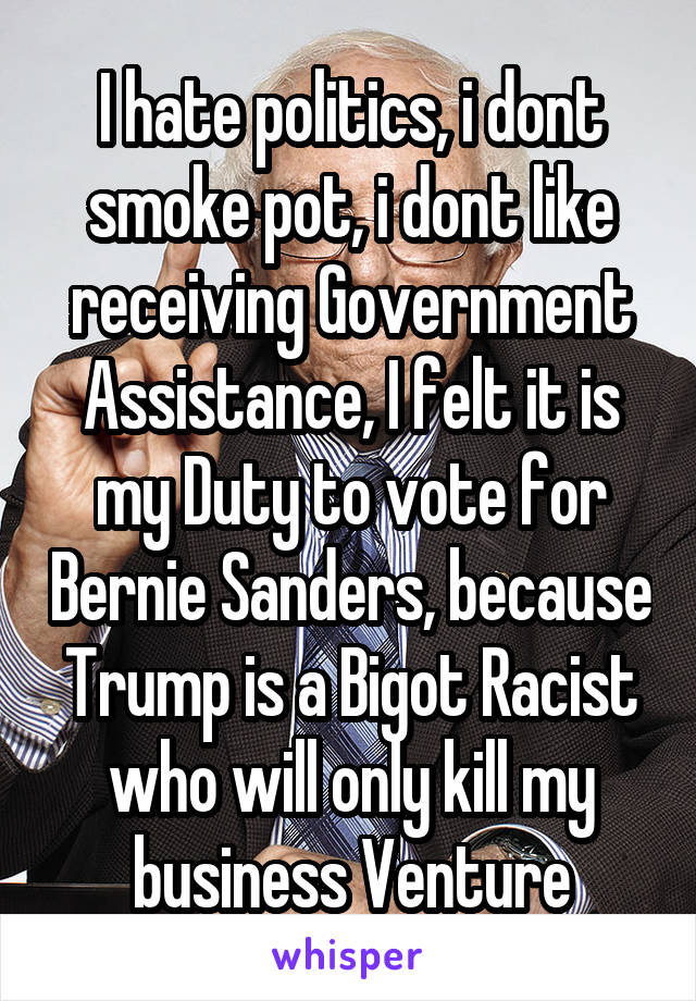 I hate politics, i dont smoke pot, i dont like receiving Government Assistance, I felt it is my Duty to vote for Bernie Sanders, because Trump is a Bigot Racist who will only kill my business Venture