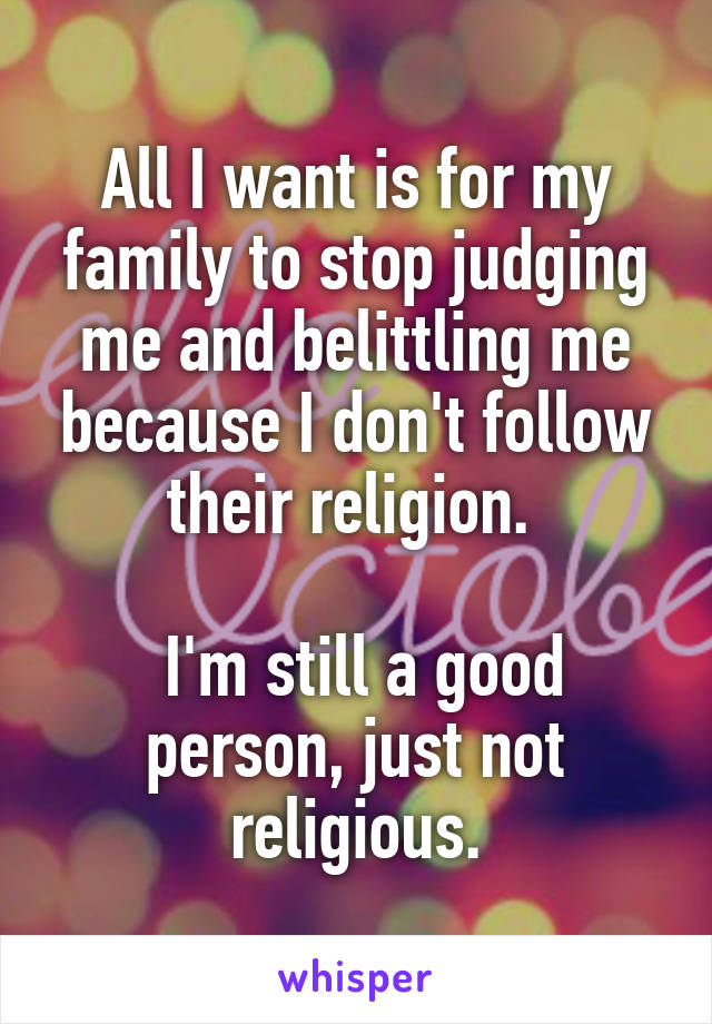 All I want is for my family to stop judging me and belittling me because I don't follow their religion. 

 I'm still a good person, just not religious.