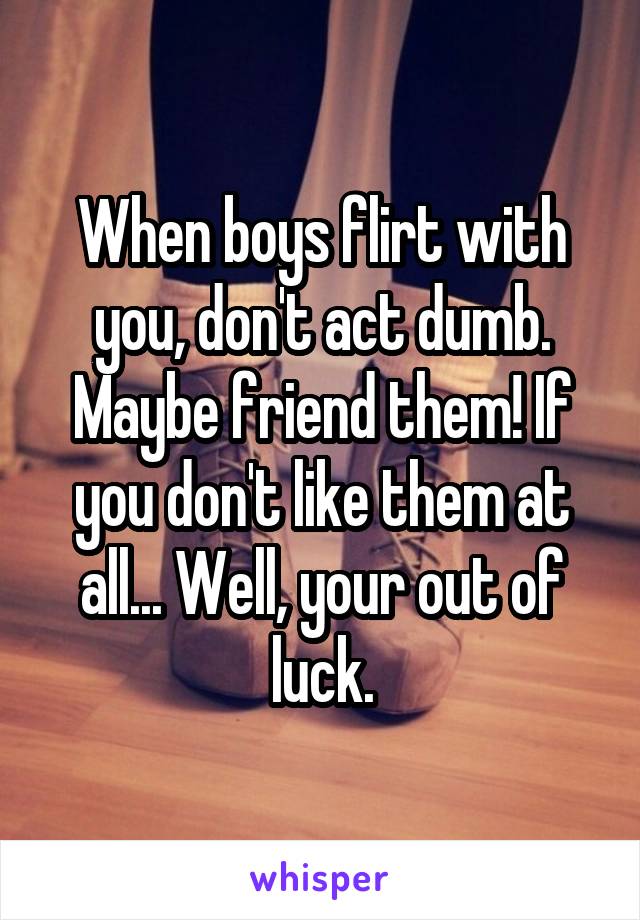 When boys flirt with you, don't act dumb. Maybe friend them! If you don't like them at all... Well, your out of luck.