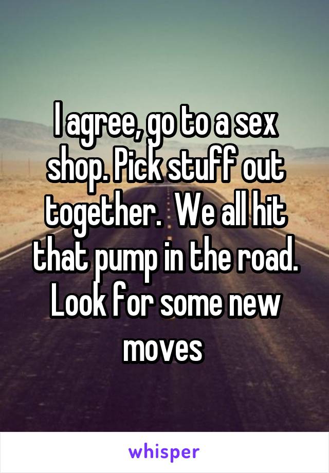 I agree, go to a sex shop. Pick stuff out together.  We all hit that pump in the road. Look for some new moves 