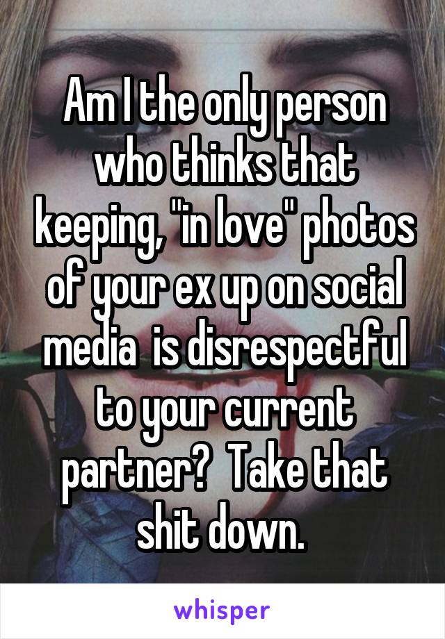 Am I the only person who thinks that keeping, "in love" photos of your ex up on social media  is disrespectful to your current partner?  Take that shit down. 