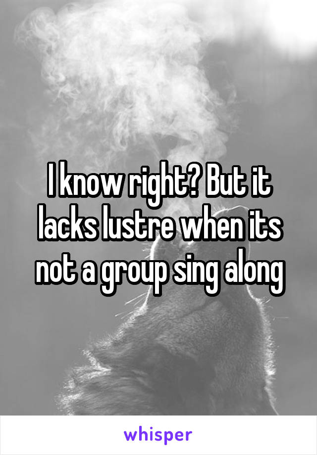 I know right? But it lacks lustre when its not a group sing along