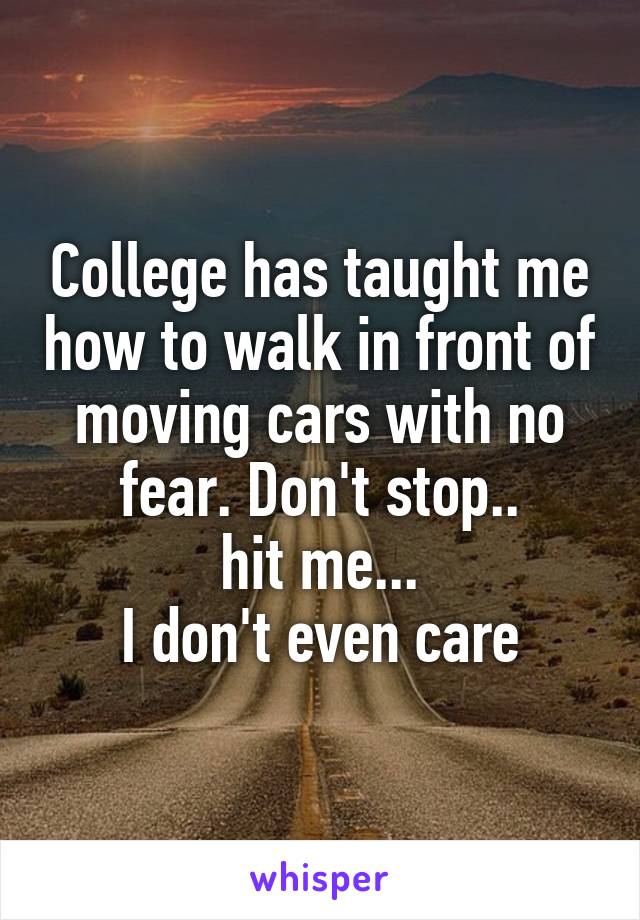 College has taught me how to walk in front of moving cars with no fear. Don't stop..
hit me...
I don't even care