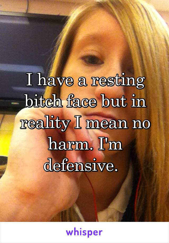 I have a resting bitch face but in reality I mean no harm. I'm defensive.  