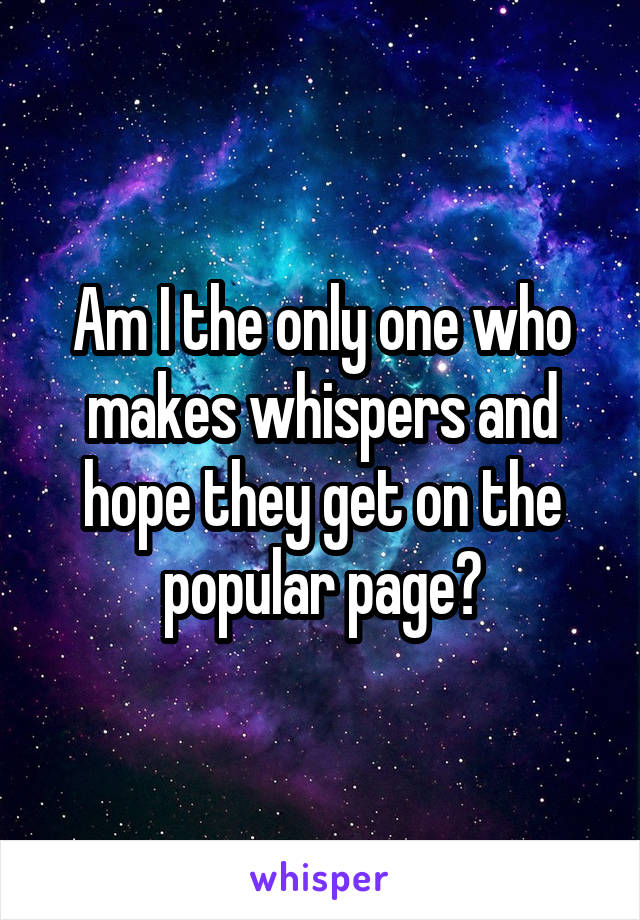 Am I the only one who makes whispers and hope they get on the popular page?