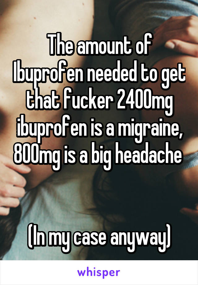 The amount of Ibuprofen needed to get that fucker 2400mg ibuprofen is a migraine, 800mg is a big headache 


(In my case anyway)