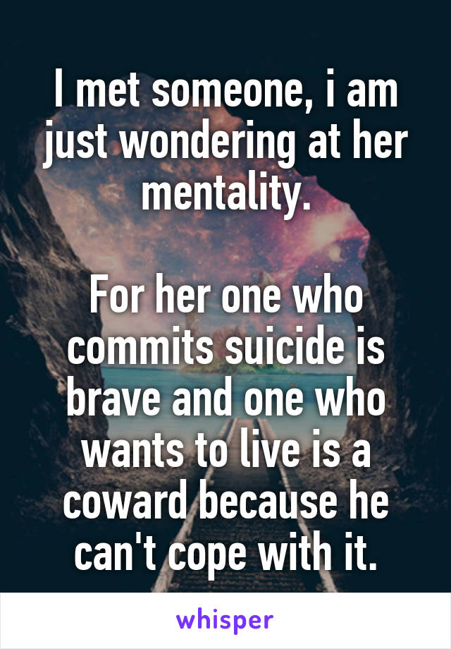 I met someone, i am just wondering at her mentality.

For her one who commits suicide is brave and one who wants to live is a coward because he can't cope with it.