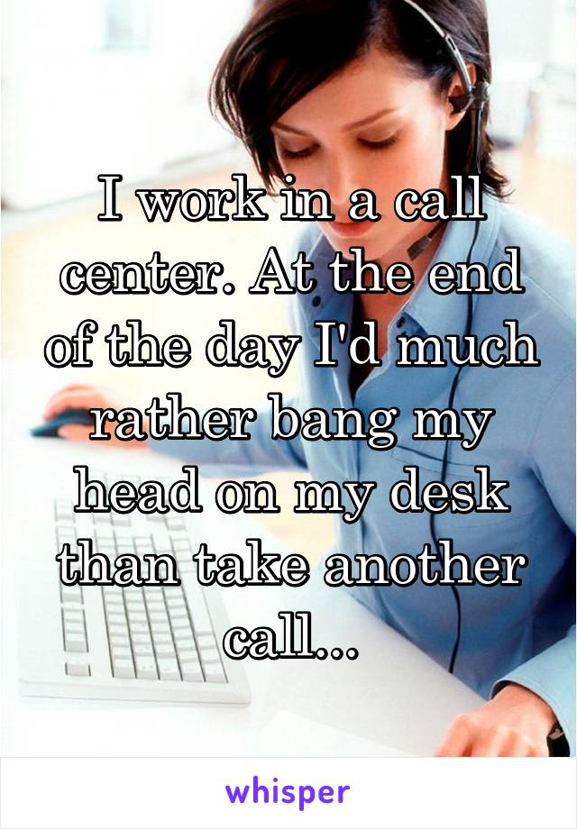 I work in a call center. At the end of the day I'd much rather bang my head on my desk than take another call...