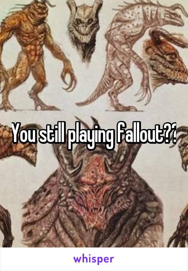 You still playing fallout??