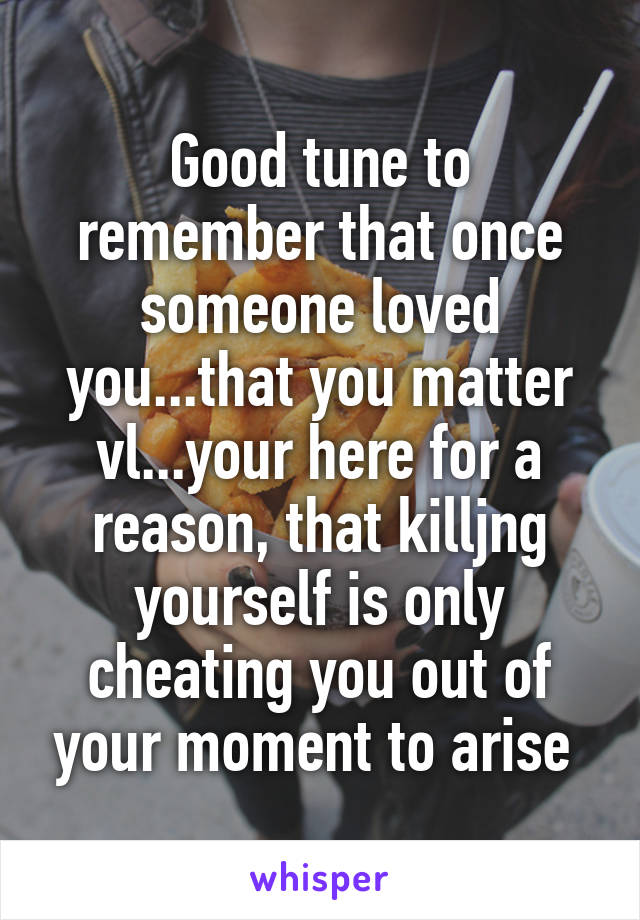 Good tune to remember that once someone loved you...that you matter vl...your here for a reason, that killjng yourself is only cheating you out of your moment to arise 