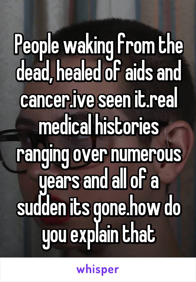 People waking from the dead, healed of aids and cancer.ive seen it.real medical histories ranging over numerous years and all of a sudden its gone.how do you explain that