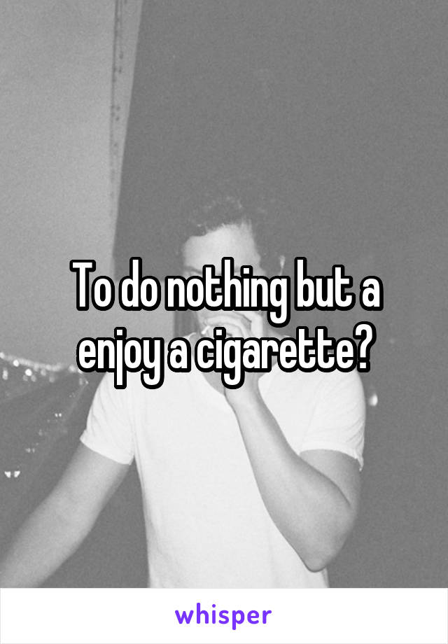 To do nothing but a
enjoy a cigarette?