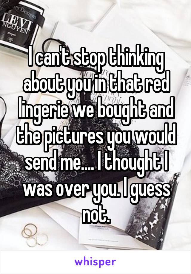 I can't stop thinking about you in that red lingerie we bought and the pictures you would send me.... I thought I was over you. I guess not.