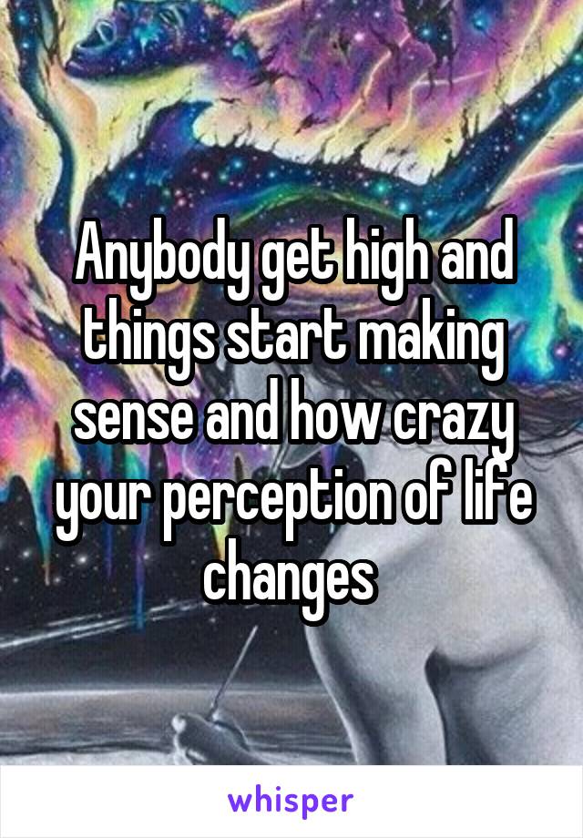 Anybody get high and things start making sense and how crazy your perception of life changes 