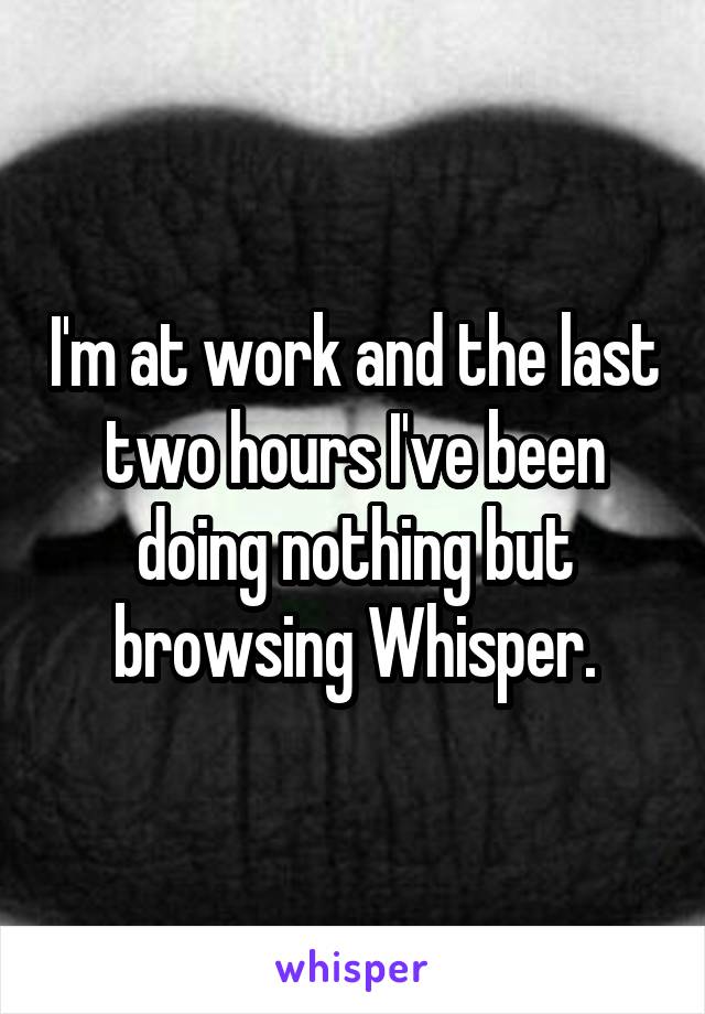 I'm at work and the last two hours I've been doing nothing but browsing Whisper.