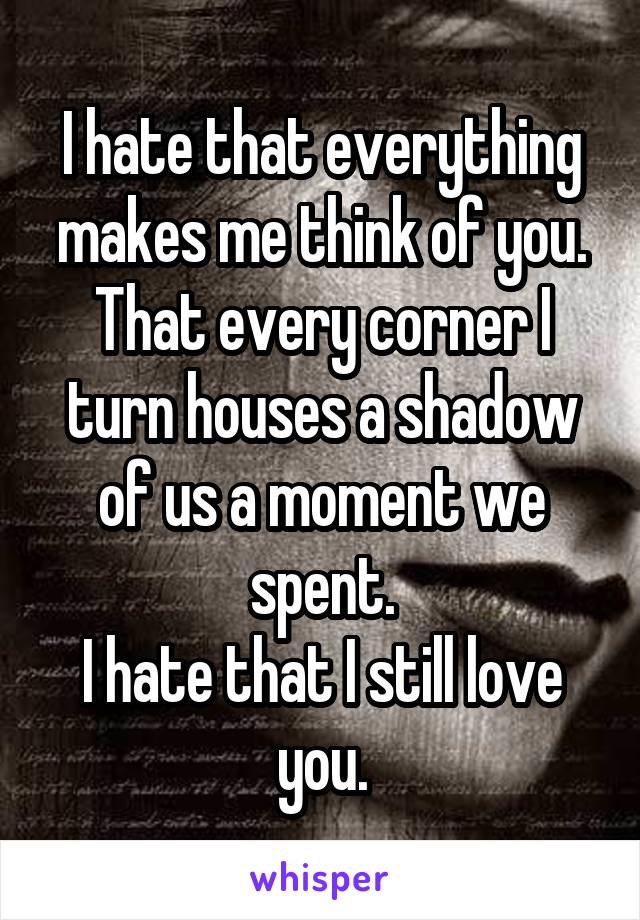 I hate that everything makes me think of you. That every corner I turn houses a shadow of us a moment we spent.
I hate that I still love you.