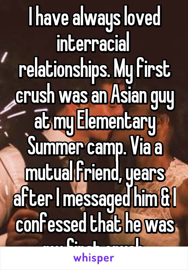 I have always loved interracial  relationships. My first crush was an Asian guy at my Elementary Summer camp. Via a mutual friend, years after I messaged him & I confessed that he was my first crush.