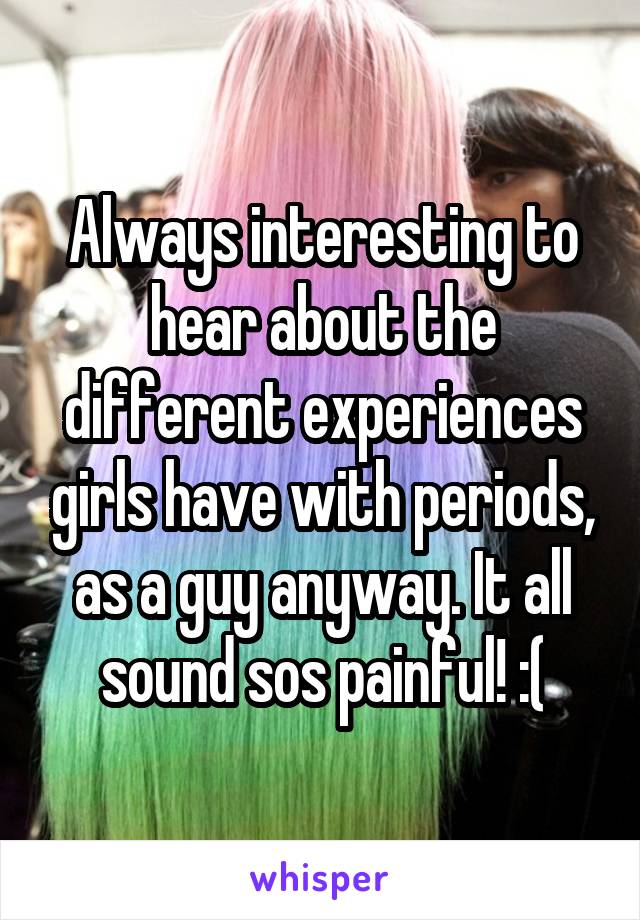 Always interesting to hear about the different experiences girls have with periods, as a guy anyway. It all sound sos painful! :(