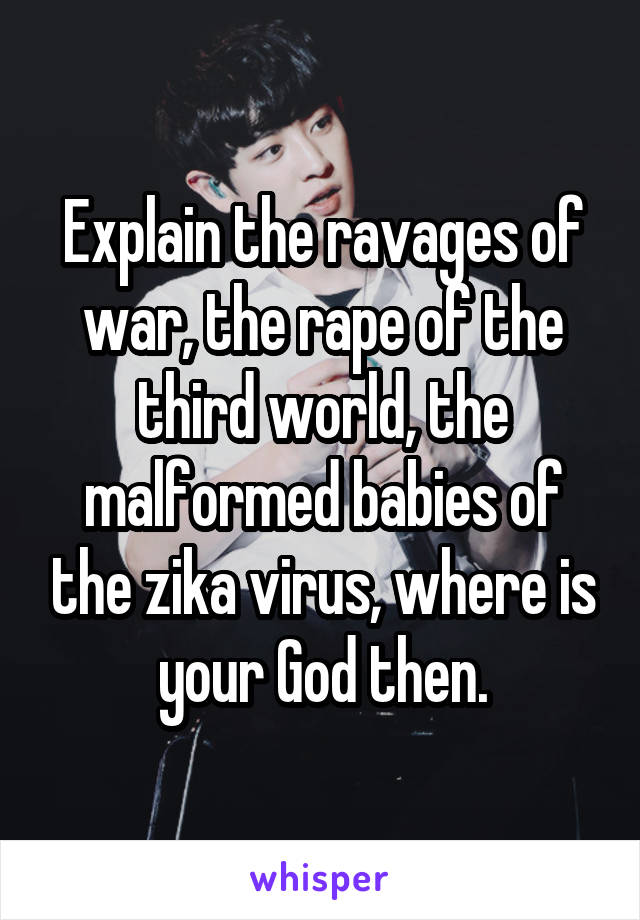 Explain the ravages of war, the rape of the third world, the malformed babies of the zika virus, where is your God then.