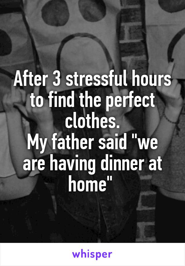 After 3 stressful hours to find the perfect clothes.
My father said "we are having dinner at home" 