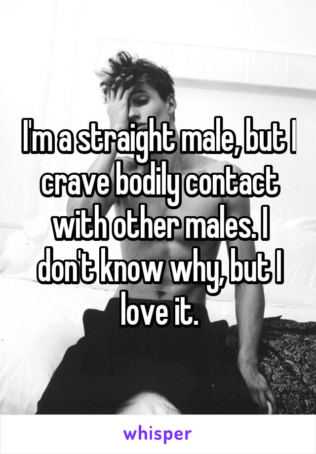 I'm a straight male, but I crave bodily contact with other males. I don't know why, but I love it.