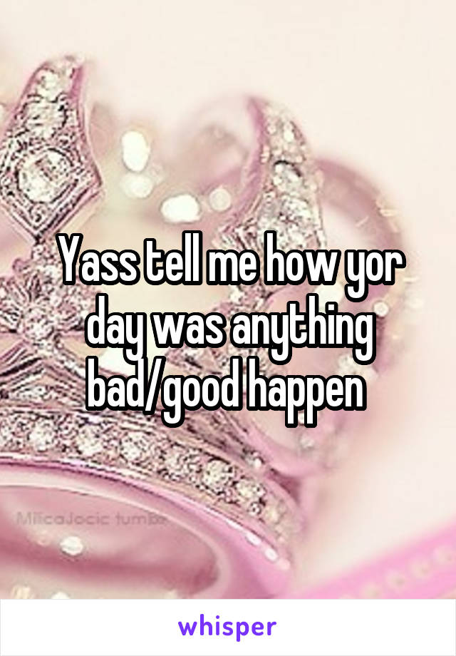 Yass tell me how yor day was anything bad/good happen 