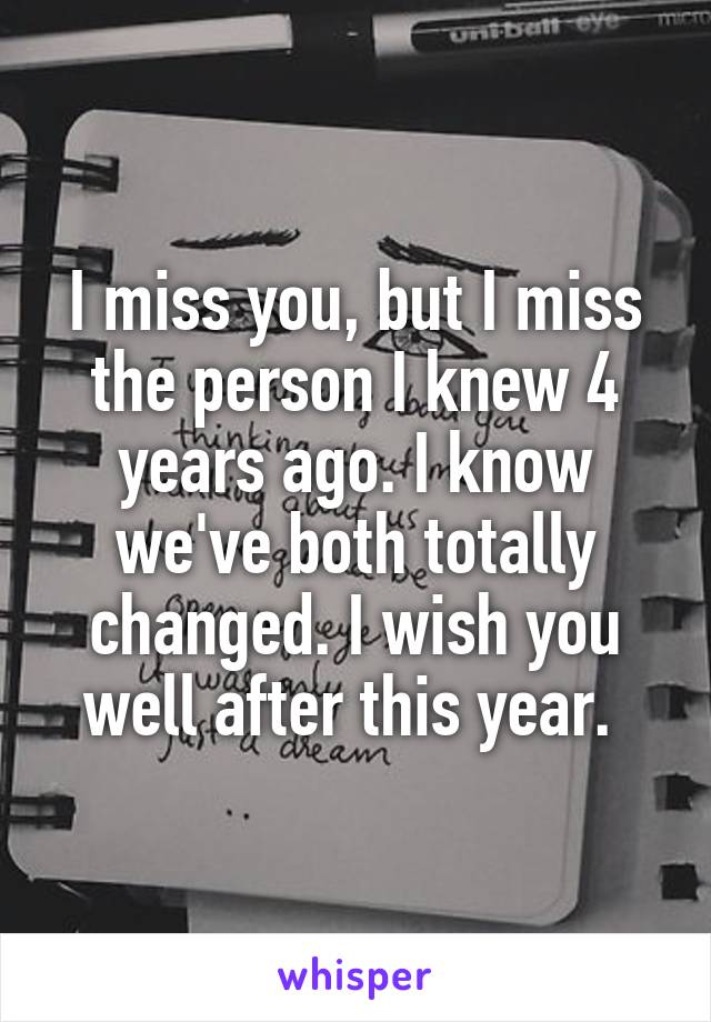 I miss you, but I miss the person I knew 4 years ago. I know we've both totally changed. I wish you well after this year. 