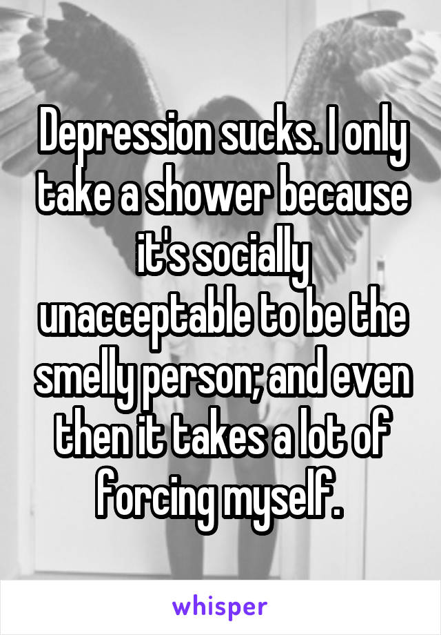 Depression sucks. I only take a shower because it's socially unacceptable to be the smelly person; and even then it takes a lot of forcing myself. 