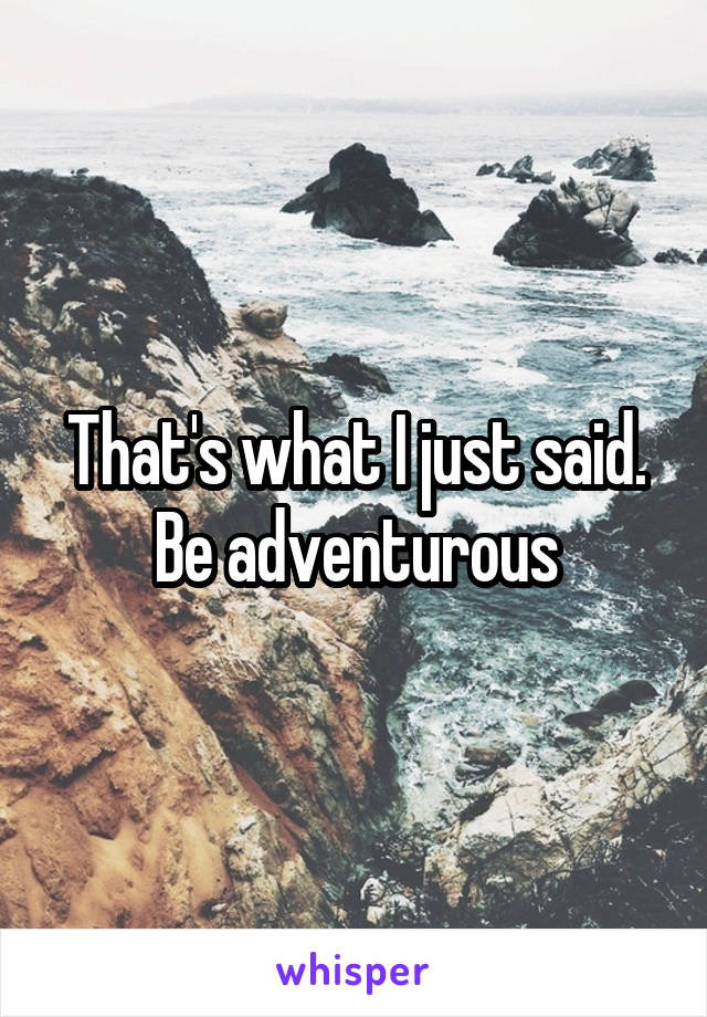 That's what I just said. Be adventurous