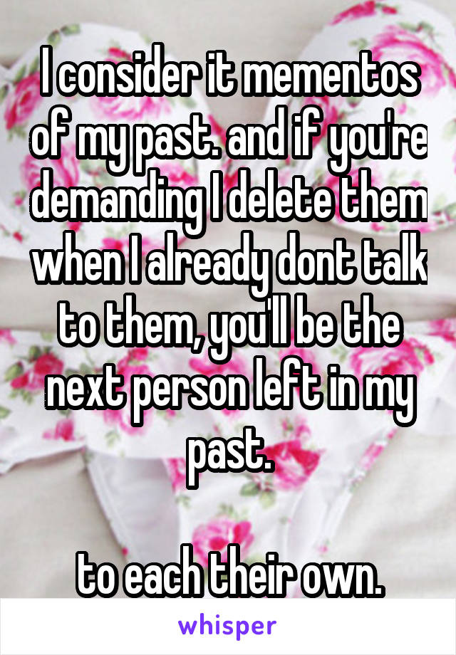 I consider it mementos of my past. and if you're demanding I delete them when I already dont talk to them, you'll be the next person left in my past.

to each their own.