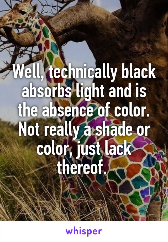 Well, technically black absorbs light and is the absence of color. Not really a shade or color, just lack thereof. 