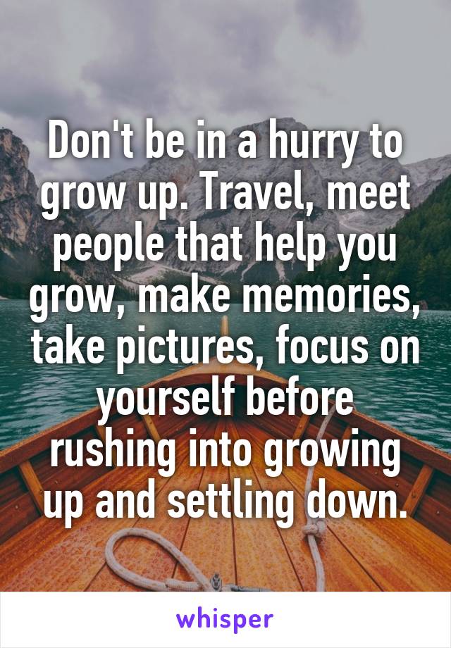 Don't be in a hurry to grow up. Travel, meet people that help you grow, make memories, take pictures, focus on yourself before rushing into growing up and settling down.