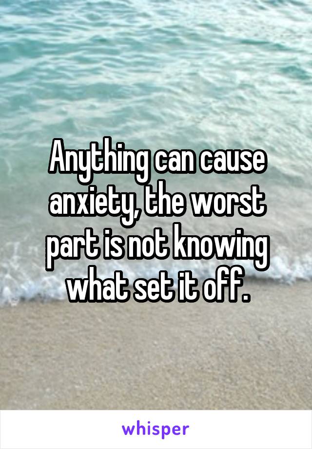 Anything can cause anxiety, the worst part is not knowing what set it off.