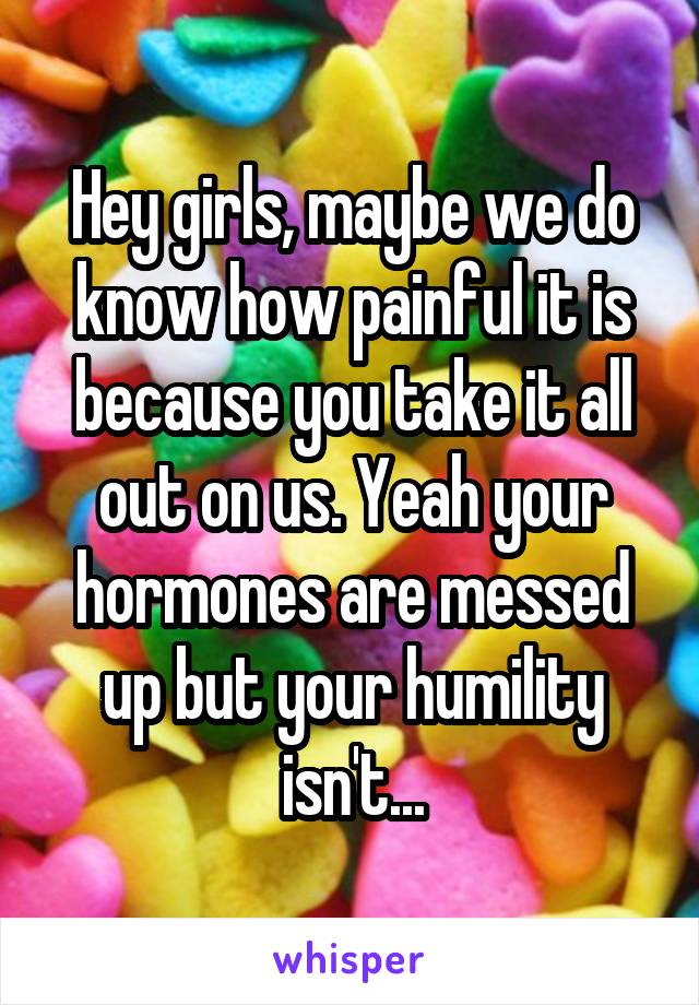 Hey girls, maybe we do know how painful it is because you take it all out on us. Yeah your hormones are messed up but your humility isn't...