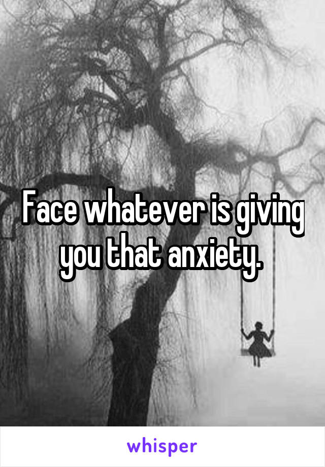 Face whatever is giving you that anxiety. 