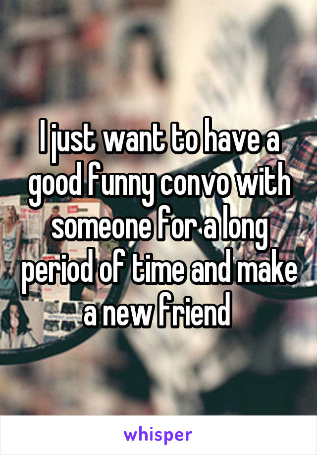 I just want to have a good funny convo with someone for a long period of time and make a new friend 