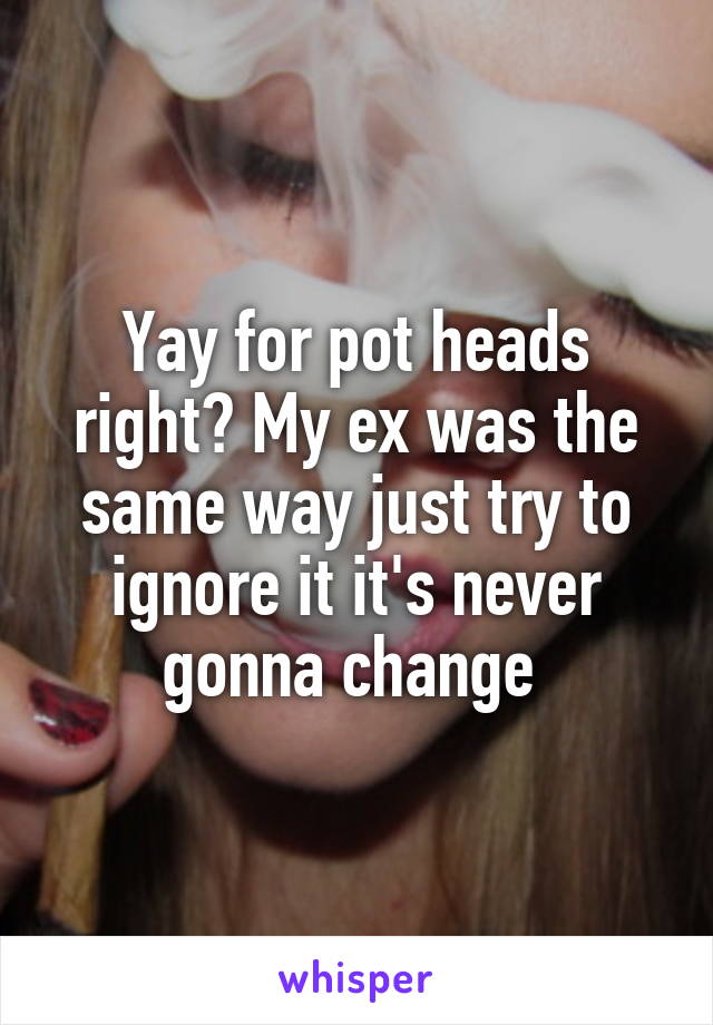 Yay for pot heads right? My ex was the same way just try to ignore it it's never gonna change 