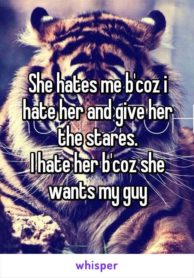 She hates me b'coz i hate her and give her the stares.
I hate her b'coz she wants my guy