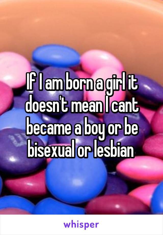 If I am born a girl it doesn't mean I cant became a boy or be bisexual or lesbian 