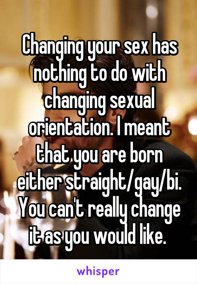 Changing your sex has nothing to do with changing sexual orientation. I meant that you are born either straight/gay/bi. You can't really change it as you would like. 