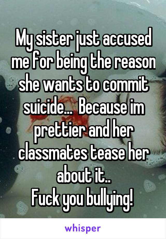 My sister just accused me for being the reason she wants to commit suicide...  Because im prettier and her classmates tease her about it..
Fuck you bullying! 