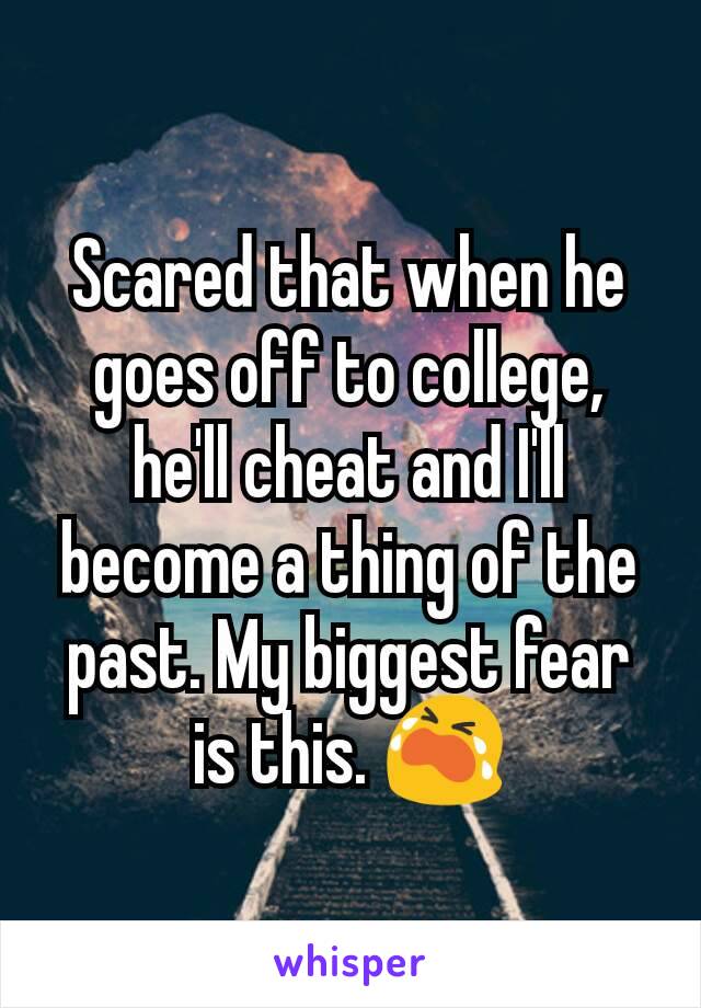 Scared that when he goes off to college, he'll cheat and I'll  become a thing of the past. My biggest fear is this. ðŸ˜­