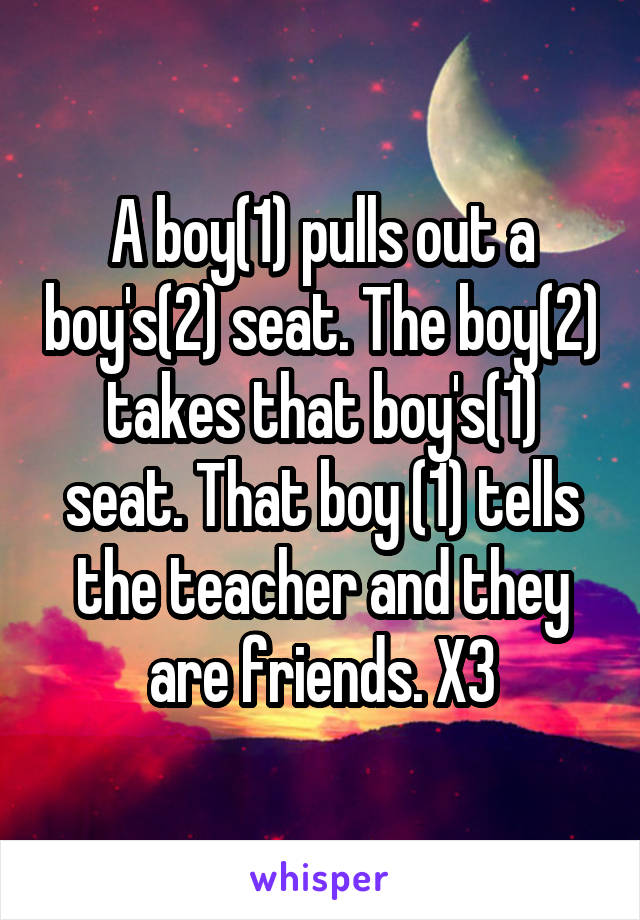 A boy(1) pulls out a boy's(2) seat. The boy(2) takes that boy's(1) seat. That boy (1) tells the teacher and they are friends. X3