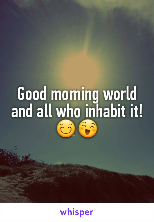 Good morning world and all who inhabit it! ðŸ˜ŠðŸ˜„