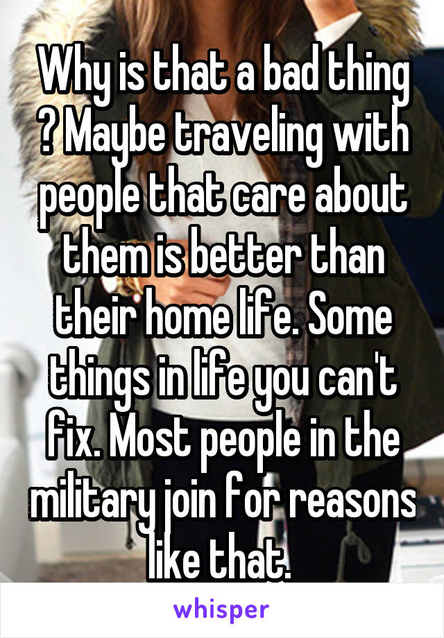 Why is that a bad thing ? Maybe traveling with people that care about them is better than their home life. Some things in life you can't fix. Most people in the military join for reasons like that. 