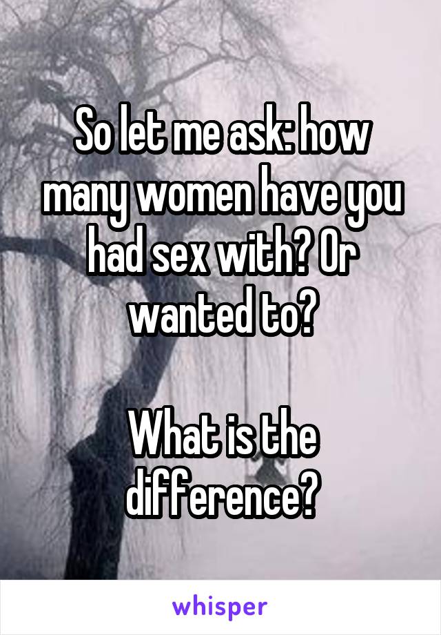 So let me ask: how many women have you had sex with? Or wanted to?

What is the difference?