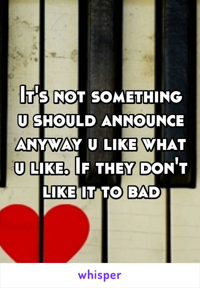 It's not something u should announce anyway u like what u like. If they don't like it to bad